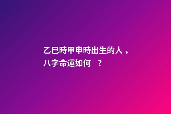乙巳時甲申時出生的人，八字命運如何？